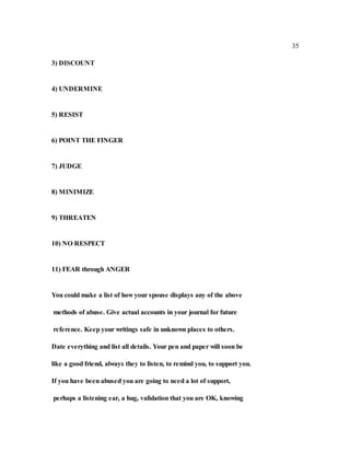 35
3) DISCOUNT
4) UNDERMINE
5) RESIST
6) POINT THE FINGER
7) JUDGE
8) MINIMIZE
9) THREATEN
10) NO RESPECT
11) FEAR through ANGER
You could make a list of how your spouse displays any of the above
methods of abuse. Give actual accounts in your journal for future
reference. Keep your writings safe in unknown places to others.
Date everything and list all details. Your pen and paper will soon be
like a good friend, always they to listen, to remind you, to support you.
If you have been abused you are going to need a lot of support,
perhaps a listening ear, a hug, validation that you are OK, knowing
 
