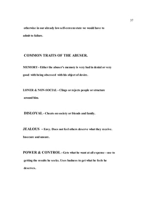 37
otherwise in our already low self-esteem state we would have to
admit to failure.
COMMON TRAITS OF THE ABUSER.
MEMORY - Either the abuser’s memory is very bad in denial or very
good with being obsessed with his object of desire.
LONER & NON-SOCIAL - Clings or rejects people or structure
around him.
DISLOYAL - Cheats on society or friends and family.
JEALOUS - Envy. Does not feel others deserve what they receive.
Insecure and unsure.
POWER & CONTROL - Gets what he want at all expense - use to
getting the results he seeks. Uses badness to get what he feels he
deserves.
 