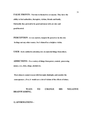 38
FALSE FRONTS - Not true to themselves or anyone. They have the
ability to fool authorities, therapists, victims, friends and family.
Outwardly they pretend to be good and mean well, are nice and
good-hearted.
PERCEPTION - is very narrow, warped. He perceives by his own
feelings not any other source. See's himself as a helpless victim.
USER - feels entitled to attention, love & material things from others.
ADDICTIONS - To a variety of things from power, control, processing
money, sex, risks, drugs, alcohol etc.
Most abusers cannot reason with foresight, hindsight, and consider the
consequences , if so, it would save a lot of victims of the effects of abuse.
WAYS TO CHANGE HIS NEGATIVE
BRAINWASHING.
1) AFFIRMATIONS -
 