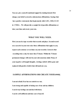 39
You can give yourself emotional support by turning inward. First
change your belief system by subconscious affirmations. Sayings that
have positive statements that begin mostly with I AM , I DO, I CAN
& I WILL . We will provide a sample list of possible affirmations or
take your time and create your own.
WHAT YOU WILL NEED.
First you need a tape recorder that records and plays. Second record
on a cassette in your own voice those affirmations that apply to you,
repeat each sentence seven times on your recorder. Listen to that
recording twice a day for more then 72 hours. Within the 72 hours
permanent changes will start in your sub-conscious mind. Many of
your negative self-taught thoughts , feelings, beliefs will be gone and
replaced with positive beliefs that will motivate you.
SAMPLE AFFIRMATIONS OR CREATE YOUR own;
I am not afraid. Fear has no control over me.
I am strong and capable of taking care of me and my children.
I can let my feelings out and deal with them.
I can be self-sufficient and take care of myself.
 