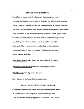 4
BEWARE OF HIS INFLUENCE.
Our right to be human is slowly taken away. Only courageous women
can admit that they are weak because of the abuse and self-esteem destruction.
We lose ourselves if we become like our mates and do not do our part to get out.
We are OK because we have done our own work even if our abusive mate has not.
They is a chance he may follow us in working things out. They is a good chance
we will not be able to influence him at all, chances are he will only get worse.
Any challenge that the abuser thinks may threaten his manhood is
usual dealt within a violent abusive way. Drinking or other addictions
are common between abusers. If you the victim choose not to leave,
please build the following;
1) Do build a strategy. Save money and learn to depend on yourself.
2) Develop a support system of friends, family or professionals.
3) Build courage. Develop your self-esteem.
Later chapters in this book will help you know how.
DO NOT BELIEVE EVERYTHING YOU HEAR.
It takes a lot of courage for anyone who suffered abuse to write about
it. I have reserved a few chapters to cover solutions that work.
Each one of us has a variety of problems to overcome. Most women
 