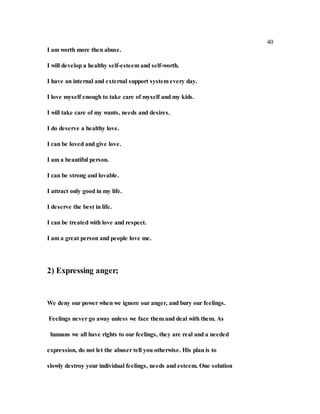 40
I am worth more then abuse.
I will develop a healthy self-esteem and self-worth.
I have an internal and external support system every day.
I love myself enough to take care of myself and my kids.
I will take care of my wants, needs and desires.
I do deserve a healthy love.
I can be loved and give love.
I am a beautiful person.
I can be strong and lovable.
I attract only good in my life.
I deserve the best in life.
I can be treated with love and respect.
I am a great person and people love me.
2) Expressing anger;
We deny our power when we ignore our anger, and bury our feelings.
Feelings never go away unless we face them and deal with them. As
humans we all have rights to our feelings, they are real and a needed
expression, do not let the abuser tell you otherwise. His plan is to
slowly destroy your individual feelings, needs and esteem. One solution
 