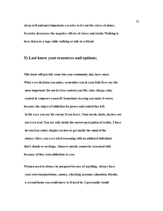 42
sleep well and most important, exercise to let out the stress of abuse.
Exercise decreases the negative effects of stress and strain. Walking is
best, listen to a tape while walking or talk to a friend.
5) Last know your resources and options;
This book will provide some but your community may have more.
What ever decision you make, remember you & your kids lives are the
most important. Do not let fear control your life, take charge, take
control & empower yourself. Sometimes leaving can make it worst,
because the object of addiction for power and control has left.
In his eyes you are his enemy if you leave. Your needs, hurts, desires are
not even real. You are only inside his narrow perception of reality. I have
devoted an entire chapter on how to get inside the mind of the
abuser. Have you ever tried reasoning with an addicted individual
that's drunk or on drugs. Abusers mostly cannot be reasoned with
because of they own addictions to you.
Women need to always be prepared in case of anything. Always have
your own transportation , money, checking account, education, friends,
a second home you could move to if need be. I personally would
 