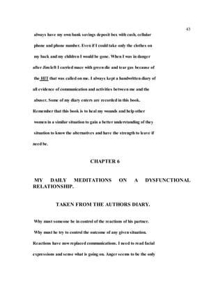 43
always have my own bank savings deposit box with cash, cellular
phone and phone number. Even if I could take only the clothes on
my back and my children I would be gone. When I was in danger
after Jim left I carried mace with green die and tear gas because of
the HIT that was called on me. I always kept a handwritten diary of
all evidence of communication and activities between me and the
abuser. Some of my diary enters are recorded in this book.
Remember that this book is to heal my wounds and help other
women in a similar situation to gain a better understanding of they
situation to know the alternatives and have the strength to leave if
need be.
CHAPTER 6
MY DAILY MEDITATIONS ON A DYSFUNCTIONAL
RELATIONSHIP.
TAKEN FROM THE AUTHORS DIARY.
Why must someone be in control of the reactions of his partner.
Why must he try to control the outcome of any given situation.
Reactions have now replaced communications. I need to read facial
expressions and sense what is going on. Anger seems to be the only
 