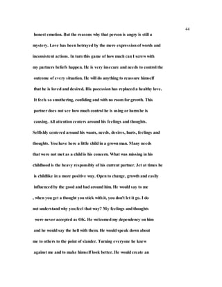 44
honest emotion. But the reasons why that person is angry is still a
mystery. Love has been betrayed by the mere expression of words and
inconsistent actions. In turn this game of how much can I screw with
my partners beliefs happen. He is very insecure and needs to control the
outcome of every situation. He will do anything to reassure himself
that he is loved and desired. His pocession has replaced a healthy love.
It feels so smothering, confiding and with no room for growth. This
partner does not see how much control he is using or harm he is
causing. All attention centers around his feelings and thoughts.
Selfishly centered around his wants, needs, desires, hurts, feelings and
thoughts. You have here a little child in a grown man. Many needs
that were not met as a child is his concern. What was missing in his
childhood is the heavy responsibly of his current partner. Jet at times he
is childlike in a more positive way. Open to change, growth and easily
influenced by the good and bad around him. He would say to me
, when you get a thought you stick with it, you don't let it go. I do
not understand why you feel that way? My feelings and thoughts
were never accepted as OK. He welcomed my dependency on him
and he would say the hell with them. He would speak down about
me to others to the point of slander. Turning everyone he knew
against me and to make himself look better. He would create an
 