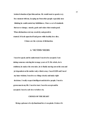 45
isolated situation of just him and me. He would want to spend every
free moment with me, keeping me from other people especially men
thinking he could control my faithfulness. I have a set of standards
that never change; morals, goals and values that remain good.
When disfunction exist my creativity and growth is
stunted. It feeds upon itself and grows while healthy love dies.
Crimes are the extreme of disfunction.
A VICTIMS NEEDS
I need to speak and be understood. I need to be accepted. I am
dating someone entering his teenage years at 33. He rebels, he is
stubborn, he makes his own rules, he is finally moving out on his own and
jet dependent on his mother only a block away. I need GOD and I need
my inner wisdom. I need to see things clearly and make right
decisions. I really respect intelligent and decisive people. I need a
grown man in my life. I need to trust. I need to accept and be
accepted. I need a safe love to believe in.
CRIMES OF THE HEART
Being a prisoner of a dysfunctional love is no picnic. It takes it's
 