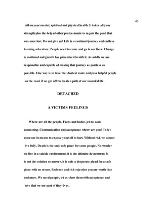 46
toll on your mental, spiritual and physical health. It takes all your
strength plus the help of other professionals to regain the good that
was once lost. Do not give up! Life is a continual journey and endless
learning adventure. People need to come and go in our lives. Change
is continual and growth has pain mixed in with it. As adults we are
responsible and capable of making that journey as painless as
possible. One way is to take the shortest route and pass helpful people
on the road, if we get off the beaten path of our wounded life.
DETACHED
A VICTIMS FEELINGS
Where are all the people. Faces and bodies jet no souls
connecting. Communication and acceptance where are you? To let
someone in means to expose yourself to hurt. Without risk we cannot
live fully. Death is the only safe place for some people. No wonder
we live in a suicide environment, it is the ultimate detachment. It
is not the solution or answer, it is only a desperate plead for a safe
place with no return. Embrace and risk rejection you are worth that
and more. We need people, let us show them with acceptance and
love that we are part of they lives.
 
