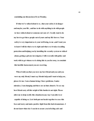 48
concluding our discussion of it on Monday.
If what we've talked about is so , that your safety is in danger
and maybe your life , and has to do with anything to do with people
we have talked about or someone not sure of . I really want to do
my best to get these people out of yours and my life forever. Your
safety is very important as is your well being, to me ,and I want you
to know I will do what ever is right and what ever it takes in aiding
protection and helping you by installing the security system we talked
about, getting a private investigator, I will even talk with police and
work with to get whom ever is doing this to you far away, to conclude
this horrible harassment you are receiving.
When I told you that you were my best friend and you said you
were my only friend, I must say friends help and I want to help you ,
please let me. I am a human being, I have problems, I make
mistakes, I am changing and there are no buts about it. To see my
best friend carry all this weight of this burden is not right. Please
allow me to help rectify this situation in any way I am able to or
capable of doing so. Lets both put our heads together to ease this
fear and worry and make positive light from this bad circumstance. I
do not know what else I can do to assure you in feeling safe and
 
