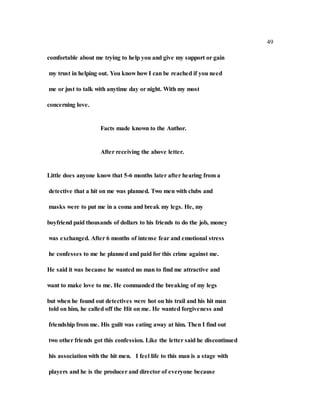 49
comfortable about me trying to help you and give my support or gain
my trust in helping out. You know how I can be reached if you need
me or just to talk with anytime day or night. With my most
concerning love.
Facts made known to the Author.
After receiving the above letter.
Little does anyone know that 5-6 months later after hearing from a
detective that a hit on me was planned. Two men with clubs and
masks were to put me in a coma and break my legs. He, my
boyfriend paid thousands of dollars to his friends to do the job, money
was exchanged. After 6 months of intense fear and emotional stress
he confesses to me he planned and paid for this crime against me.
He said it was because he wanted no man to find me attractive and
want to make love to me. He commanded the breaking of my legs
but when he found out detectives were hot on his trail and his hit man
told on him, he called off the Hit on me. He wanted forgiveness and
friendship from me. His guilt was eating away at him. Then I find out
two other friends got this confession. Like the letter said he discontinued
his association with the hit men. I feel life to this man is a stage with
players and he is the producer and director of everyone because
 