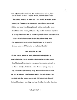 5
want to believe what men tell us. The positive stokes such as, "You
are the woman for me,” "You are the one, I want to marry,” and
"Where have you been my whole life?". We want to be needed, wanted
and desired. For many years our purpose and self-esteem were tied
with the man in our lives. Placing blame is not the solution. Let us not
place blame on the women just because they want to trust mans intentions
& feelings. I know now that we are all responsible for our own self-esteem.
I learned the hard way that love is an action and not just a word.
Just because someone says something that make us feel good it
does not make it so! What is the motive behind the talk?
YOU ARE NOT ALONE.
We, the abused, need to be heard, understood and supported by
others. Know that you are not alone, many women can relate to you.
Hopefully through these stories you can see how you can get stuck in
an abusive situation. We live in a social diseased society, abuse is
only one small symptom among many. Prevention of abuse is worth
the cure. If this book can touch a life or even save just one life it was
worth the pain. The main reason to write this book is to heal myself
first and then impart knowledge and hope for others in similar situations.
CHAPTER 1
 