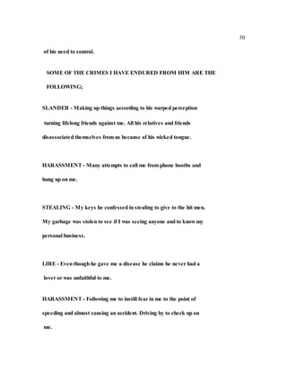 50
of his need to control.
SOME OF THE CRIMES I HAVE ENDURED FROM HIM ARE THE
FOLLOWING;
SLANDER - Making up things according to his warped perception
turning lifelong friends against me. All his relatives and friends
disassociated themselves from us because of his wicked tongue.
HARASSMENT - Many attempts to call me from phone booths and
hung up on me.
STEALING - My keys he confessed in stealing to give to the hit men.
My garbage was stolen to see if I was seeing anyone and to know my
personal business.
LIRE - Even though he gave me a disease he claims he never had a
lover or was unfaithful to me.
HARASSMENT - Following me to instill fear in me to the point of
speeding and almost causing an accident. Driving by to check up on
me.
 