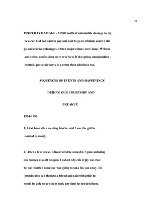 51
PROPERTY DAMAGE - $1500 worth of automobile damage to my
new car. Did not want to pay and said to go to criminal court. I did
go and received damages. Other major crimes were done. Written
and verbal confessions were received. If deception, manipulation ,
control , possessiveness is a crime then add those too.
SEQUENCES OF EVENTS AND HAPPENINGS
DURING OUR COURTSHIP AND
BREAKUP.
1994-1996
1) First hour after meeting him he said I was the girl he
wanted to marry.
2) After a few weeks I discovered he owned 6-7 guns including
one human assault weapon. I asked why, his reply was that
he was worried someone was going to take his son away. He
promised to sell them to a friend and said with pride he
would be able to get them back any time he needed them.
 