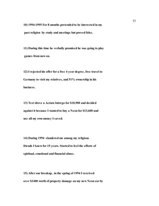 53
10) 1994-1995 For 8 months pretended to be interested in my
past religion by study and meetings but proved false.
11) During this time he verbally promised he was going to play
games from now on.
12) I rejected his offer for a free 4 year degree, free travel to
Germany to visit my relatives, and 51% ownership in his
business.
13) Test drove a Acrura Intrega for $18,900 and decided
against it because I wanted to buy a Neon for $13,600 and
use all my own money I saved.
14) During 1994 slandered me among my religious
friends I knew for 15 years. Started to feel the efforts of
spiritual, emotional and financial abuse.
15) After our breakup , in the spring of 1994 I received
over $1400 worth of property damage on my new Neon car by
 