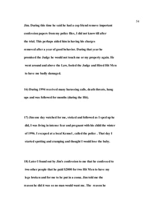 54
Jim. During this time he said he had a cop friend remove important
confession papers from my police files, I did not know till after
the trial. This perhaps aided him in having his charges
removed after a year of good behavior. During that year he
promised the Judge he would not touch me or my property again. He
went around and above the Law, fooled the Judge and Hired Hit Men
to have me badly damaged.
16) During 1994 received many harassing calls, death threats, hang
ups and was followed for months (during the Hit).
17) Jim one day watched for me, stoked and followed as I sped up he
did, I was living in intense fear and pregnant with his child the winter
of 1996. I escaped at a local Kennel , called the police . That day I
started spotting and cramping and thought I would lose the baby.
18) Later I found out by Jim's confession to me that he confessed to
two other people that he paid $2000 for two Hit Men to have my
legs broken and for me to be put in a coma. Jim told me the
reason he did it was so no man would want me. The reason he
 