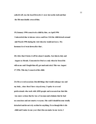 55
called it off, was the local Detective's were hot on his trail and that
the Hit man double crossed him.
19) January 1996 conceived a child by him , on April 1996
I miscarried due to intense stress and fear. Felt the child detach around
mid March 1996 during his visit when he would not leave. My
hormone level went down after that .
20) After that I broke it off for about 2 months. Saw him in July and
August as friends. Consented to Oral sex only when he forced his
will on me and I fought him off, got mad and cried. This was August
17 1996. This day I conceived his child.
21) On several occasions Jim did things that would endanger me and
my baby , since then I have stayed away. I spoke to several
professionals who work with ADD people and reassured me that this
was more serious that he was a Con man and criminal, that he had
no conscious and out smarts everyone. She said I should become totally
detached and do not rely on him for anything. Even though this is his
child and I make in one year what Jim can make in one week, I
 