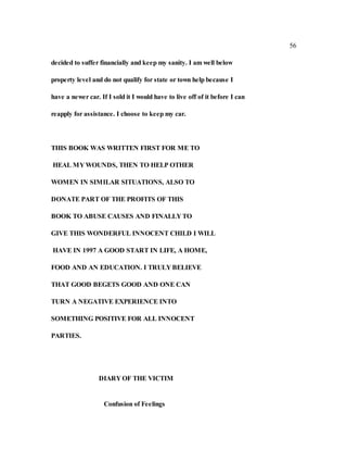 56
decided to suffer financially and keep my sanity. I am well below
property level and do not qualify for state or town help because I
have a newer car. If I sold it I would have to live off of it before I can
reapply for assistance. I choose to keep my car.
THIS BOOK WAS WRITTEN FIRST FOR ME TO
HEAL MY WOUNDS, THEN TO HELP OTHER
WOMEN IN SIMILAR SITUATIONS, ALSO TO
DONATE PART OF THE PROFITS OF THIS
BOOK TO ABUSE CAUSES AND FINALLY TO
GIVE THIS WONDERFUL INNOCENT CHILD I WILL
HAVE IN 1997 A GOOD START IN LIFE, A HOME,
FOOD AND AN EDUCATION. I TRULY BELIEVE
THAT GOOD BEGETS GOOD AND ONE CAN
TURN A NEGATIVE EXPERIENCE INTO
SOMETHING POSITIVE FOR ALL INNOCENT
PARTIES.
DIARY OF THE VICTIM
Confusion of Feelings
 
