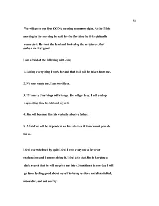 58
We will go to our first CODA meeting tomorrow night. At the Bible
meeting in the morning he said for the first time he felt spiritually
connected. He took the lead and looked up the scriptures, that
makes me feel good.
I am afraid of the following with Jim;
1. Losing everything I work for and that it all will be taken from me.
2. No one wants me, I am worthless.
3. If I marry Jim things will change. He will get lazy. I will end up
supporting him, his kid and myself.
4. Jim will become like his verbally abusive father.
5. Afraid we will be dependent on his relatives if Jim cannot provide
for us.
I feel overwhelmed by quilt I feel I owe everyone a favor or
explanation and I am not doing it. I feel also that Jim is keeping a
dark secret that he will surprise me later. Sometimes in one day I will
go from feeling good about myself to being restless and dissatisfied,
unlovable, and not worthy.
 