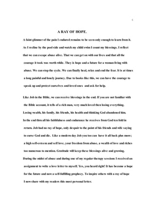 6
A RAY OF HOPE.
A faint glimmer of the pain I endured remains to be seen only enough to learn from it.
As I recline by the pool side and watch my child swim I count my blessings. I reflect
that we can escape abuse alive. That we can get on with our lives and that all the
courage it took was worth while. They is hope and a future for a woman living with
abuse. We can stop the cycle. We can finally heal, relax and end the fear. It is at times
a long painful and lonely journey. Due to books like this, we can have the courage to
speak up and protect ourselves and loved ones and ask for help.
Like Job in the Bible, we can receive blessings in the end. If you are not familiar with
the Bible account, it tells of a rich man, very much loved then losing everything.
Losing wealth, his family, his friends, his health and thinking God abandoned him.
In the end thru all his faithfulness and endurance he receives from God ten fold in
return. Job had no ray of hope, only despair to the point of his friends and wife saying
to curse God and die. Like a modern day Job you too can have it all back plus more;
a high self-esteem and self love, your freedom from abuse, a wealth of love and riches
too numerous to mention. Gratitude will keep these blessings alive and growing.
During the midst of abuse and during one of my regular therapy sessions I received an
assignment to write a love letter to myself. Yes, you heard right! It has become a hope
for the future and now a self-fulfilling prophecy. To inspire others with a ray of hope
I now share with my readers this most personal letter.
 