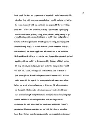 60
look good. He does not respect others boundaries and tries to make his
mistakes right with money or manipulation. I am his main target lately.
He connects mostly with me and holds me responsible for everything
in his life. I believe his problems partially stem from his upbringing,
like his qualities of jealousy, envy, strife, slander, using money to get
even, blaming, guilt, shame, holding on to bad feelings and grudges. I
believe part of his problem is from Copper poisoning, destroying and
malfunctioning his (CNS) central nervous system and brain activity. I
told him to test his water supply that it is connected to his Attention
Deficient Disorder. I have seen in the past 2 years Jim act out all his bad
qualities with me and try to destroy my life. Because of him I lost my
life long friends, my religion, my core as to who I am, my inner child
was hurt for 2 years. Therapy has cost me thousands of dollars to
pick up the pieces. I am learning to reconnect with myself. I need to
make a new life for myself. He manages to invade every core of my
being, my heart, using my head, my religion, my friends, my doctor,
my therapist. I believe Jim attracts crises and creates trouble and
uses control through manipulation and money to make everything right
for him. Therapy is not enough for him, he is no longer on his
medication. He took himself off his medication without his Doctor's
permission. His conscious does not work till the crime or harm has
been done. He has turned every person he knows against me to make
 