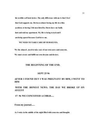 61
his terrible self look better. The only difference with me is that I feel
that God supports me. Between almost losing my life in a bike
accident, to having 2 hit men hired by Jim to have me badly
hurt and raid my apartment. My life is being tested and I
am being spared because God loves me.
WE NEED TO TAKE CARE OF OURSELVES.
We the abused , need to take care of our own cares and concerns.
We must create and fulfill our own dreams and desires.
THE BEGINNING OF THE END.
SEPT 25 96
AFTER I FOUND OUT I WAS PREGNANT BY HIM, I WENT TO
HIM
WITH THE HONEST NEWS. THE DAY WE BROKE UP ON
AUGUST
17 96 WE CONCEIVED A CHILD.....
From my journal......
As I wake in the middle of the night filled with concerns and thoughts
 
