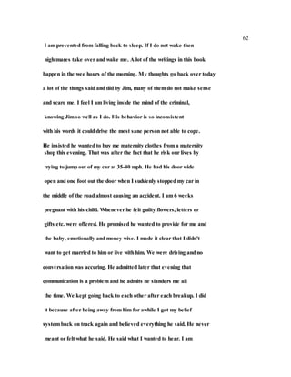 62
I am prevented from falling back to sleep. If I do not wake then
nightmares take over and wake me. A lot of the writings in this book
happen in the wee hours of the morning. My thoughts go back over today
a lot of the things said and did by Jim, many of them do not make sense
and scare me. I feel I am living inside the mind of the criminal,
knowing Jim so well as I do. His behavior is so inconsistent
with his words it could drive the most sane person not able to cope.
He insisted he wanted to buy me maternity clothes from a maternity
shop this evening. That was after the fact that he risk our lives by
trying to jump out of my car at 35-40 mph. He had his door wide
open and one foot out the door when I suddenly stopped my car in
the middle of the road almost causing an accident. I am 6 weeks
pregnant with his child. Whenever he felt guilty flowers, letters or
gifts etc. were offered. He promised he wanted to provide for me and
the baby, emotionally and money wise. I made it clear that I didn't
want to get married to him or live with him. We were driving and no
conversation was accuring. He admitted later that evening that
communication is a problem and he admits he slanders me all
the time. We kept going back to each other after each breakup. I did
it because after being away from him for awhile I got my belief
system back on track again and believed everything he said. He never
meant or felt what he said. He said what I wanted to hear. I am
 