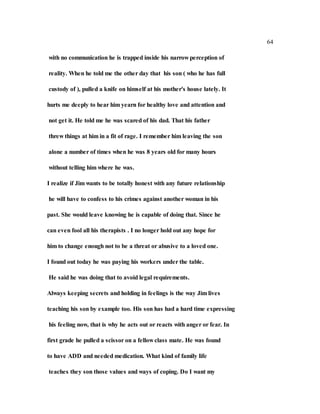 64
with no communication he is trapped inside his narrow perception of
reality. When he told me the other day that his son ( who he has full
custody of ), pulled a knife on himself at his mother's house lately. It
hurts me deeply to hear him yearn for healthy love and attention and
not get it. He told me he was scared of his dad. That his father
threw things at him in a fit of rage. I remember him leaving the son
alone a number of times when he was 8 years old for many hours
without telling him where he was.
I realize if Jim wants to be totally honest with any future relationship
he will have to confess to his crimes against another woman in his
past. She would leave knowing he is capable of doing that. Since he
can even fool all his therapists . I no longer hold out any hope for
him to change enough not to be a threat or abusive to a loved one.
I found out today he was paying his workers under the table.
He said he was doing that to avoid legal requirements.
Always keeping secrets and holding in feelings is the way Jim lives
teaching his son by example too. His son has had a hard time expressing
his feeling now, that is why he acts out or reacts with anger or fear. In
first grade he pulled a scissor on a fellow class mate. He was found
to have ADD and needed medication. What kind of family life
teaches they son those values and ways of coping. Do I want my
 