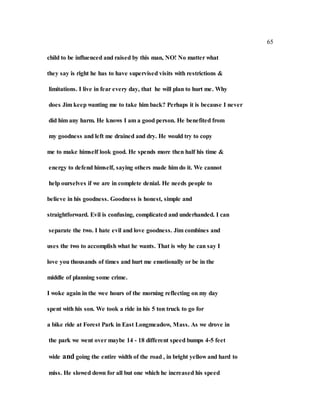 65
child to be influenced and raised by this man, NO! No matter what
they say is right he has to have supervised visits with restrictions &
limitations. I live in fear every day, that he will plan to hurt me. Why
does Jim keep wanting me to take him back? Perhaps it is because I never
did him any harm. He knows I am a good person. He benefited from
my goodness and left me drained and dry. He would try to copy
me to make himself look good. He spends more then half his time &
energy to defend himself, saying others made him do it. We cannot
help ourselves if we are in complete denial. He needs people to
believe in his goodness. Goodness is honest, simple and
straightforward. Evil is confusing, complicated and underhanded. I can
separate the two. I hate evil and love goodness. Jim combines and
uses the two to accomplish what he wants. That is why he can say I
love you thousands of times and hurt me emotionally or be in the
middle of planning some crime.
I woke again in the wee hours of the morning reflecting on my day
spent with his son. We took a ride in his 5 ton truck to go for
a bike ride at Forest Park in East Longmeadow, Mass. As we drove in
the park we went over maybe 14 - 18 different speed bumps 4-5 feet
wide and going the entire width of the road , in bright yellow and hard to
miss. He slowed down for all but one which he increased his speed
 