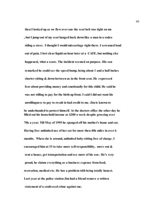 66
then I looked up as we flew over one the seat belt was tight on me
, but I jump out of my seat banged back down like a man in a rodeo
riding a steer. I thought I would miscarriage right there. I screamed loud
out of pain. I lost clear liquid an hour later at a CAFE, but nothing else
happened, what a scare. The incident seemed on purpose. His son
remarked he could see the speed bump, being about 1 and a half inches
shorter sitting & down between us in the front seat. He expressed
fear about providing money and emotionally for this child. He said he
was not willing to pay for the birth up front. I said I did not want his
unwillingness to pay to result in bad credit to me. Jim is known to
be underhanded to protect himself. At the doctors office the other day he
filled out his household income as $200 a week despite grossing over
70k a year. Till May of 1995 he sponged off his mother's home and car.
Having free unlimited use of her car for more then 40k miles in over 6
months. When she is around, unlimited baby-sitting free of charge. I
encouraged him at 33 to take more self-responsibility, move out &
rent a house, get transportation and see more of his son . He's very
proud, he claims everything as a business expense from food,
recreation, medical etc. He has a problem with being totally honest.
Last year at the police station Jim had a friend remove a written
statement of a confessed crime against me.
 