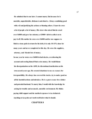 67
He admitted that to me later. I cannot marry Jim because he is
unstable, unpredictable, dishonest and abusive. Always combining good
with evil and justifying his actions or blaming others. I know he owes
a lot of people a lot of money. His sister who raised him he owed
over $4000 and gave her attorney a $3000+ debt to collect on to
pay it off. His mother he owes over $6000 and he was suppose to
finish a stone patio in return for his debt, it is only 10-15% done for
many years and never completed to this day. He owes his suppliers,
attorney, and friends lots of money.
In one year he wrote over $6000 in bad checks, overdrawing his
account and costing himself that extra money. He would blame
his disorganization on his ADD, he discontinued medication on his
own accord years ago. He created situations to use as excuses for
irresponsibility. He always has covered his tracks, try to make good on
all his harmful actions and mistakes. He is a poor excuse for a father
and potential husband. To marry him, I would with the knowledge be
asking for trouble and an unsafe, unstable environment. He thinks
paying child support and the medical expenses is tax deducted.
Anything to keep his net worth well below what it should.
CHAPTER 8
 