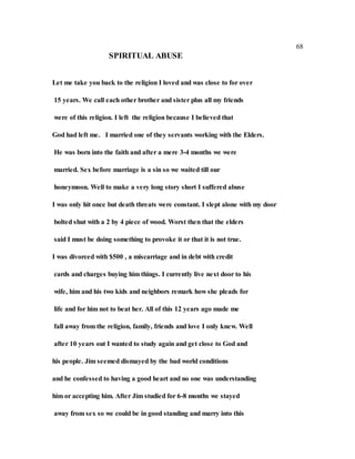68
SPIRITUAL ABUSE
Let me take you back to the religion I loved and was close to for over
15 years. We call each other brother and sister plus all my friends
were of this religion. I left the religion because I believed that
God had left me. I married one of they servants working with the Elders.
He was born into the faith and after a mere 3-4 months we were
married. Sex before marriage is a sin so we waited till our
honeymoon. Well to make a very long story short I suffered abuse
I was only hit once but death threats were constant. I slept alone with my door
bolted shut with a 2 by 4 piece of wood. Worst then that the elders
said I must be doing something to provoke it or that it is not true.
I was divorced with $500 , a miscarriage and in debt with credit
cards and charges buying him things. I currently live next door to his
wife, him and his two kids and neighbors remark how she pleads for
life and for him not to beat her. All of this 12 years ago made me
fall away from the religion, family, friends and love I only knew. Well
after 10 years out I wanted to study again and get close to God and
his people. Jim seemed dismayed by the bad world conditions
and he confessed to having a good heart and no one was understanding
him or accepting him. After Jim studied for 6-8 months we stayed
away from sex so we could be in good standing and marry into this
 