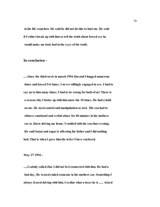 70
in his life somehow. He said he did not do this to hurt me. He said
if I either break up with him or tell the truth about forced sex he
would make me look bad in the eyes of the truth.
In conclusion -
.....Since the third week in march 1994 Jim and I hugged numerous
times and kissed 5-6 times. I never willingly engaged in sex. I had to
say no to him many times. I had to be strong for both of us! There is
a reason why I broke up with him more the 10 times. He had a hold
on me. He used control and manipulation as tool. His son had to
witness emotional and verbal abuse for 40 minutes in his mothers
car as Jim is driving me home. I studied with his son that evening.
He said Satan and sugar is affecting his father and I did nothing
bad. That is when I gave him the letter I have enclosed.
May 27 1994 -
.....I calmly called Jim. I did not feel connected with him. He had a
bad day. He reared ended someone in his mothers car. Something I
always feared driving with him. I realize what a loser he is ..... Asked
 