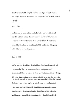 71
Jim if we could be life long friends if we do not get married. He did
not want to discuss it. He wants a wife and mother for HIS SON. and I fit
the bill.
June 1 1994 -
.....Jim came over spaced out again. He had a careless attitude all
day. His attitude and neediness I do not want. His inability to make
decisions on his own I can not stand.. After Thi Chi class Jim was
very sick, I found out he took himself off his medication. Him going
without it, can be very dangerous.
June 22 1994 -
....The past two days I have detached from Jim. He no longer will hold
money and giving over me as control or to manipulate me. I
detached and I have not eaten for 12 hours. I had no appetite or will to go
ON I was depressed and weak with no will to feed myself. Jim was fixing
the hole in my wall, he punched in my apartment. I cried for what seemed
for hours. I knew I had to give up school. I prayed a lot. I couldn't
turn to any one else. I knew his complaining was a sign he wanted
out. I now have the courage. I called him at 3am we both cried. He
said how easy it would be to commit suicide. I thought I should call
 