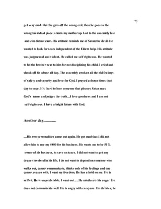 73
get very mad. First he gets off the wrong exit, then he goes to the
wrong breakfast place, stands my mother up. Got to the assembly late
and Jim did not care. His attitude reminds me of Satan the devil. He
wanted to look for seats independent of the Elders help. His attitude
was judgmental and violent. He called me self righteous. He wanted
to hit the brother next to him for not disciplining his child. I cried and
shook off his abuse all day. The assembly awoken all the old feelings
of safety and security and love for God. I prayed a dozen times that
day to cope. It’s hard to love someone that pleases Satan uses
God's name and judges the truth....I love goodness and I am not
self-righteous. I have a bright future with God.
Another day.............
....His two personalities came out again. He got mad that I did not
allow him to use my #800 for his business. He wants me to be 51%
owner of his business, to save on taxes. I did not want to get any
deeper involved in his life. I do not want to depend on someone who
walks out, cannot communicate, thinks only of his feelings and one
cannot reason with. I want my freedom. He has a hold on me. He is
selfish. He is unpredictable. I want out. ....He misdirects his anger. He
does not communicate well. He is angry with everyone. He dictates, he
 