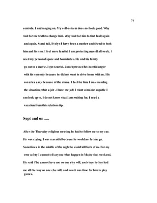 74
controls. I am hanging on. My self-esteem does not look good. Why
wait for the truth to change him. Why wait for him to find fault again
and again. Stand tall, Evelyn I have been a mother and friend to both
him and his son. I feel more fearful. I am protecting myself all week. I
need my personal space and boundaries. He and his family
go out to a movie. I got scared . Jim expressed his hateful anger
with his son only because he did not want to drive home with us. His
son cries easy because of the abuse. I feel for him. I was mending
the situation, what a job . I hate the job! I want someone capable I
can look up to. I do not know what I am waiting for. I need a
vacation from this relationship.
Sept and on .....
After the Thursday religious meeting he had to follow me to my car.
He was crying. I was resentful because he would not let me go.
Sometimes in the middle of the night he could kill both of us. For my
own safety I cannot tell anyone what happen in Maine that weekend.
He said if he cannot have me no one else will, and since he has had
me all the way no one else will, and now it was time for him to play
games.
 