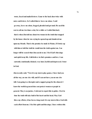76
wrote, faxed and mailed letters. Came to the back door twice with
notes and letters. So I called him to leave me alone. I said
go away, leave me alone, begged, pleaded and got mad. He used his
son to call me two times a day for a while so I called him back
that is when Jim told me about two women in the truth that stopped
by his house when he was crying he opened up and slandered me
upon my friends. That is the promise he made in Maine, if I broke up
with him or told the truth he would turn the truth against me. I no
longer will be scared what Jim can do to me. I feel God's blessings
and spirit in my life. I did believe in Jim's promises and love. I am
currently emotionally drained, very hurt, fearful and depressed. I trust
in God.
Jim recently said, "Now it is my turn to play games, I have had you
all the way, no one else will, and if I can not have you no one else
will. I am going to a therapist and a support group for the abused. I
know the world in general does not protect women or people in
general. They is no justice, I wish not to report this to police. I feel in
time the truth will take hold of his heart and his head. May God
bless my efforts, it has been a long road. It is my turn to bless God with
each effort from me. I feel his spirit and blessings. I have written this
 
