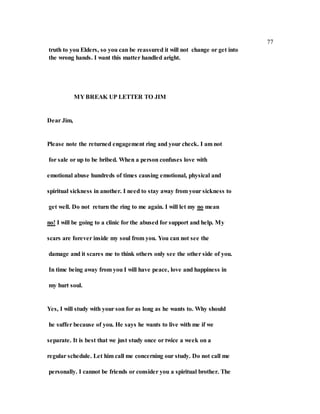 77
truth to you Elders, so you can be reassured it will not change or get into
the wrong hands. I want this matter handled aright.
MY BREAK UP LETTER TO JIM
Dear Jim,
Please note the returned engagement ring and your check. I am not
for sale or up to be bribed. When a person confuses love with
emotional abuse hundreds of times causing emotional, physical and
spiritual sickness in another. I need to stay away from your sickness to
get well. Do not return the ring to me again. I will let my no mean
no! I will be going to a clinic for the abused for support and help. My
scars are forever inside my soul from you. You can not see the
damage and it scares me to think others only see the other side of you.
In time being away from you I will have peace, love and happiness in
my hurt soul.
Yes, I will study with your son for as long as he wants to. Why should
he suffer because of you. He says he wants to live with me if we
separate. It is best that we just study once or twice a week on a
regular schedule. Let him call me concerning our study. Do not call me
personally. I cannot be friends or consider you a spiritual brother. The
 