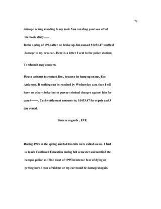 78
damage is long standing to my soul. You can drop your son off at
the book study.......
In the spring of 1994 after we broke up Jim caused $1453.47 worth of
damage to my new car.. Here is a letter I sent to the police station;
To whom it may concern,
Please attempt to contact Jim , because he hung up on me, Eve
Anderson. If nothing can be reached by Wednesday a.m. then I will
have no other choice but to pursue criminal charges against him for
case#-------. Cash settlement amounts to; $1453.47 for repair and 3
day rental.
Sincere regards , EVE
During 1995 in the spring and fall two hits were called on me. I had
to teach Continued Education during fall semester and notified the
campus police as I live most of 1995 in intense fear of dying or
getting hurt. I was afraid me or my car would be damaged again.
 