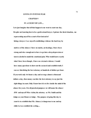 79
LIVING IN INTENSE FEAR
CHAPTER 9
IN A COURT OF LAW....
Lets just imagine that all that happen to me went to court one day.
Despite not knowing how to be a professional lawyer. I picture the ideal situation, me
representing myself in a court of law instead of
hiring a lawyer. I see myself establishing evidence the hard way by
motives of the abuser. I have no marks, no beatings, I have been
strong and wise enough not to have to go into a deep depression or
turn to alcohol to numb the emotional pain. Who would know exactly
what I have been though , I have no external evidence. I would
have many questions to draw out the accused and establish truth. I
can see him hiring the best attorney at hundreds of dollars per hour.
If you work only 4-6 hours a day and average almost a thousand
dollars a day, then money can hire the best attorney to say just the
right things in court. Only I know how it is to live inside the mind of the
abuser for years. For all practical purposes we will name the abuser
JIM and myself Miss victim, his attorney as Mr. Smith and the
Judge as your Honor or Judge . The purpose of going this day to
court is to establish that Mr. Abuser, is dangerous to me and my
child. Let us establish the setting....
 