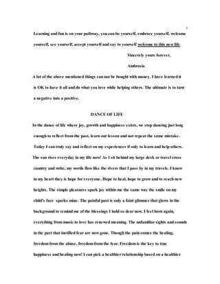 8
Learning and fun is on your pathway, you can be yourself, embrace yourself, welcome
yourself, see yourself, accept yourself and say to yourself welcome to this new life.
Sincerely yours forever,
Ambrosia
A lot of the above mentioned things can not be bought with money. I have learned it
is OK to have it all and do what you love while helping others. The ultimate is to turn
a negative into a positive.
DANCE OF LIFE
In the dance of life where joy, growth and happiness exists, we stop dancing just long
enough to reflect from the past, learn our lesson and not repeat the same mistake.
Today I can truly say and reflect on my experiences if only to learn and help others.
The sun rises everyday in my life now! As I sit behind my large desk or travel cross
country and write, my words flow like the rivers that I pass by in my travels. I know
in my heart they is hope for everyone. Hope to heal, hope to grow and to reach new
heights. The simple pleasures spark joy within me the same way the smile on my
child’s face sparks mine. The painful past is only a faint glimmer that glows in the
background to remind me of the blessings I hold so dear now. I feel born again,
everything from music to love has renewed meaning. The unfamiliar sights and sounds
in the past that instilled fear are now gone. Though the pain comes the healing,
freedom from the abuse, freedom from the fear. Freedom is the key to true
happiness and healing now! I can pick a healthier relationship based on a healthier
 