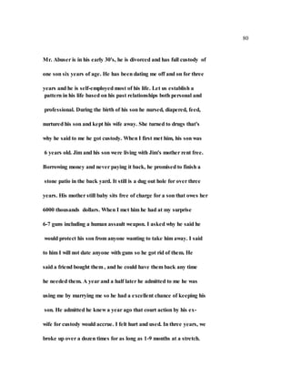 80
Mr. Abuser is in his early 30's, he is divorced and has full custody of
one son six years of age. He has been dating me off and on for three
years and he is self-employed most of his life. Let us establish a
pattern in his life based on his past relationships both personal and
professional. During the birth of his son he nursed, diapered, feed,
nurtured his son and kept his wife away. She turned to drugs that's
why he said to me he got custody. When I first met him, his son was
6 years old. Jim and his son were living with Jim's mother rent free.
Borrowing money and never paying it back, he promised to finish a
stone patio in the back yard. It still is a dug out hole for over three
years. His mother still baby sits free of charge for a son that owes her
6000 thousands dollars. When I met him he had at my surprise
6-7 guns including a human assault weapon. I asked why he said he
would protect his son from anyone wanting to take him away. I said
to him I will not date anyone with guns so he got rid of them. He
said a friend bought them , and he could have them back any time
he needed them. A year and a half later he admitted to me he was
using me by marrying me so he had a excellent chance of keeping his
son. He admitted he knew a year ago that court action by his ex-
wife for custody would accrue. I felt hurt and used. In three years, we
broke up over a dozen times for as long as 1-9 months at a stretch.
 