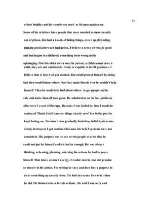 82
school buddies and his cousin was used as hit men against me.
Some of his relatives have people that were married to men recently
out of prison. Jim had a knack of hiding things, cover up, defending,
making good after each bad action. I believe a sense of what is good
and bad begins in childhood, something went wrong in his
upbringing. First his older sister was the parent, a child cannot raise a
child, they are not emotionally ready or capable to instill goodness. I
believe that is how it all got started. Jim would protect himself by doing
bad then would blame others that they made him do it or he couldn't help
himself. Then he would talk bad about others to get people on his
side and make himself look good. He admitted to me he has problems
after over 3 years of therapy. Because I was fooled by him, I would be
confused. Thank God I can see things clearly now! Yes in the past he
kept fooling me. Because I was gradually fooled my belief system was
slowly destroyed. I got confused because his belief systems were not
consistent. His purpose was to use or win people over to him, he
could not just be himself and let that be enough. He was always
thinking, scheming, planning, covering his actions he had to prove
himself. That takes so much energy. I realize now he was not genuine
or sincere in his action. Everything he says and does has a purpose to
clear something up already done. He had an excuse for every crime
he did. He blamed others for his actions. He said I am sorry and
 
