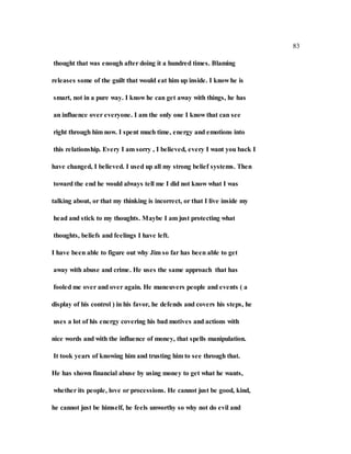 83
thought that was enough after doing it a hundred times. Blaming
releases some of the guilt that would eat him up inside. I know he is
smart, not in a pure way. I know he can get away with things, he has
an influence over everyone. I am the only one I know that can see
right through him now. I spent much time, energy and emotions into
this relationship. Every I am sorry , I believed, every I want you back I
have changed, I believed. I used up all my strong belief systems. Then
toward the end he would always tell me I did not know what I was
talking about, or that my thinking is incorrect, or that I live inside my
head and stick to my thoughts. Maybe I am just protecting what
thoughts, beliefs and feelings I have left.
I have been able to figure out why Jim so far has been able to get
away with abuse and crime. He uses the same approach that has
fooled me over and over again. He maneuvers people and events ( a
display of his control ) in his favor, he defends and covers his steps, he
uses a lot of his energy covering his bad motives and actions with
nice words and with the influence of money, that spells manipulation.
It took years of knowing him and trusting him to see through that.
He has shown financial abuse by using money to get what he wants,
whether its people, love or processions. He cannot just be good, kind,
he cannot just be himself, he feels unworthy so why not do evil and
 