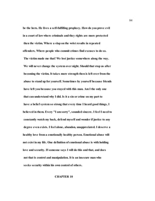 84
be the hero. He lives a self-fulfilling prophecy. How do you prove evil
in a court of law where criminals and they rights are more protected
then the victim. Where a slap on the wrist results in repeated
offenders. Where people who commit crimes find excuses to do so.
The victim made me that! We lost justice somewhere along the way.
We will never change the system over night. Should that stop us after
becoming the victim. It takes more strength then is left over from the
abuse to stand up for yourself. Sometimes by yourself because friends
have left you because you stayed with this man. Am I the only one
that can understand why I did. Is it a sin or crime on my part to
have a belief system so strong that every time I heard good things, I
believed in them. Every "I am sorry", sounded sincere. I feel I need to
constantly watch my back, defend myself and wonder if justice to any
degree even exists. I feel alone, abandon, unappreciated. I deserve a
healthy love from a emotionally healthy person. Emotional abuse will
not exist in my life. One definition of emotional abuse is with holding
love and security. If someone says I will do this and that, and does
not that is control and manipulation. It is an insecure man who
seeks security within his own control of others.
CHAPTER 10
 