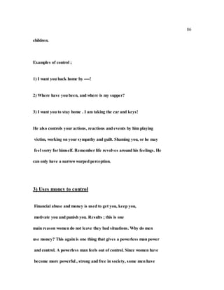 86
children.
Examples of control ;
1) I want you back home by ----!
2) Where have you been, and where is my supper?
3) I want you to stay home . I am taking the car and keys!
He also controls your actions, reactions and events by him playing
victim, working on your sympathy and guilt. Shaming you, or he may
feel sorry for himself. Remember life revolves around his feelings. He
can only have a narrow warped perception.
3) Uses money to control
Financial abuse and money is used to get you, keep you,
motivate you and punish you. Results ; this is one
main reason women do not leave they bad situations. Why do men
use money? This again is one thing that gives a powerless man power
and control. A powerless man feels out of control. Since women have
become more powerful , strong and free in society, some men have
 