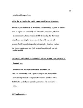 87
not adjusted in a good way.
4) In the beginning he spoils you with gifts and attention.
Proving to you and himself his desirability. After marriage or years he will then
start to neglect you emotionally and without the proper love, affection
& communication. Some even cheat while demanding that the woman
stays home, providing for his needs, catering to his ego and self
esteem. Justifying, defending and creating abusive situations whether
the woman speaks up or not. He is in denial about his guilt and acts
out like a child.
5) Speaks bad about you to others, either behind your back or in
front of you.
Humiliation and proving to himself he is better then you.
That you are unworthy soul. Anyone settling for him, how could he
respect that person. He sees you as his doormat. Slander is when
bad talk has spoiled your reputation, career etc. It is considered a
crime.
6) Manipulation -
 