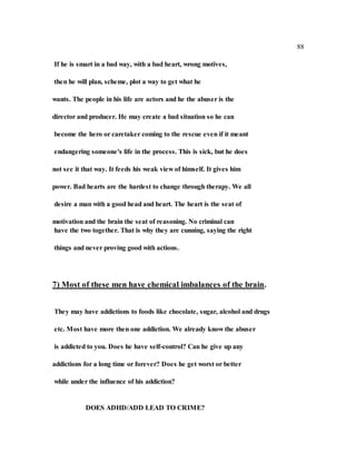 88
If he is smart in a bad way, with a bad heart, wrong motives,
then he will plan, scheme, plot a way to get what he
wants. The people in his life are actors and he the abuser is the
director and producer. He may create a bad situation so he can
become the hero or caretaker coming to the rescue even if it meant
endangering someone's life in the process. This is sick, but he does
not see it that way. It feeds his weak view of himself. It gives him
power. Bad hearts are the hardest to change through therapy. We all
desire a man with a good head and heart. The heart is the seat of
motivation and the brain the seat of reasoning. No criminal can
have the two together. That is why they are cunning, saying the right
things and never proving good with actions.
7) Most of these men have chemical imbalances of the brain.
They may have addictions to foods like chocolate, sugar, alcohol and drugs
etc. Most have more then one addiction. We already know the abuser
is addicted to you. Does he have self-control? Can he give up any
addictions for a long time or forever? Does he get worst or better
while under the influence of his addiction?
DOES ADHD/ADD LEAD TO CRIME?
 