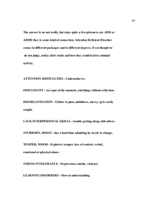 89
The answer is no not really, but since quite a few prisoners are ADD or
ADHD they is some kind of connection. Attention Deficient Disorder
comes in different packages and to different degrees. Even though we
do not judge, notice Jim's traits and how they could lead to criminal
activity.
ATTENTION DIFFICULTIES - Underachiever.
IMPULSIVITY - Act spur of the moment, end things without reflection.
DISORGANIZATION - Failure to plan, untidiness, messy, gets easily
caught.
LACK INTERPERSONAL SKILLS - trouble getting along with others.
STUBBORN, BOSSY - has a hard time admitting he needs to change.
TEMPER, MOOD - Explosive temper, loss of control, verbal ,
emotional or physical abuse.
STRESS INTOLERANCE - Depression, suicide, violence.
LEARNING DISORDERS - Slow at understanding.
 