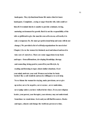 91
inadequate. They dysfunctional home life makes him feel more
inadequate. Complaints , crying or anger from his wife, kids could set
him off. It reminds him he is unable to provide a intimate, loving,
nurturing environment for growth. But it is not the responsibility of the
wife or girlfriend to give the man his own self-esteem, self-worth, it is
only a temporary fix. He must get professional help and some still do not
change.( We provided a list of self-help organizations for men in last
Chapter ) So we the women feel drained, used and abused and need to
take care of ourselves. There are some suggestions in my book
and tapes - from affirmations, developing friendships, therapy
and counseling, being good to yourself in your lifestyle, by
reading and listening to tapes about similar situations. Feed
your mind, motivate your soul. Women can in time be brain
washed like a cult would do and need a willingness to seek help.
Never blame the woman for staying, make provisions, never give
up on her, never be negative, never accuse , never undermine,
never judge unless you have walked in her shoes. Even your religious
leader, your parent, your therapist, your attorney may not understand.
Sometimes we stand alone. Seek and you will find Resources. Books
and tapes, educate and change the world one person at a time.
 