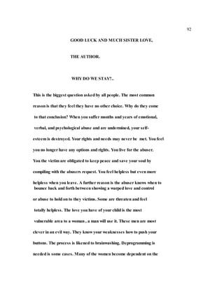 92
GOOD LUCK AND MUCH SISTER LOVE,
THE AUTHOR.
WHY DO WE STAY?..
This is the biggest question asked by all people. The most common
reason is that they feel they have no other choice. Why do they come
to that conclusion? When you suffer months and years of emotional,
verbal, and psychological abuse and are undermined, your self-
esteem is destroyed. Your rights and needs may never be met. You feel
you no longer have any options and rights. You live for the abuser.
You the victim are obligated to keep peace and save your soul by
compiling with the abusers request. You feel helpless but even more
helpless when you leave. A further reason is the abuser knows when to
bounce back and forth between showing a warped love and control
or abuse to hold on to they victims. Some are threaten and feel
totally helpless. The love you have of your child is the most
vulnerable area to a woman , a man will use it. These men are most
clever in an evil way. They know your weaknesses how to push your
buttons. The process is likened to brainwashing. Deprogramming is
needed is some cases. Many of the women become dependent on the
 