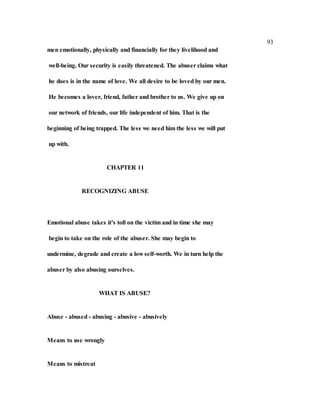 93
men emotionally, physically and financially for they livelihood and
well-being. Our security is easily threatened. The abuser claims what
he does is in the name of love. We all desire to be loved by our men.
He becomes a lover, friend, father and brother to us. We give up on
our network of friends, our life independent of him. That is the
beginning of being trapped. The less we need him the less we will put
up with.
CHAPTER 11
RECOGNIZING ABUSE
Emotional abuse takes it's toll on the victim and in time she may
begin to take on the role of the abuser. She may begin to
undermine, degrade and create a low self-worth. We in turn help the
abuser by also abusing ourselves.
WHAT IS ABUSE?
Abuse - abused - abusing - abusive - abusively
Means to use wrongly
Means to mistreat
 